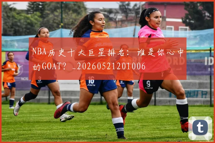 NBA历史十大巨星排名:谁是你心中的GOAT?_20260521201006