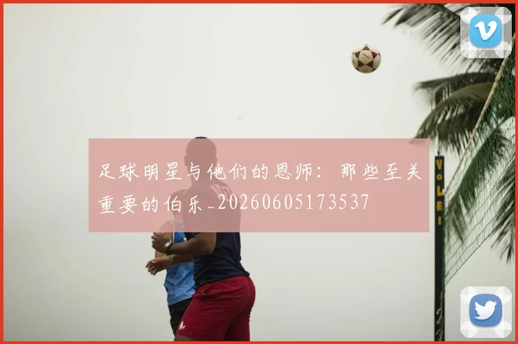 足球明星与他们的恩师:那些至关重要的伯乐_20260605173537
