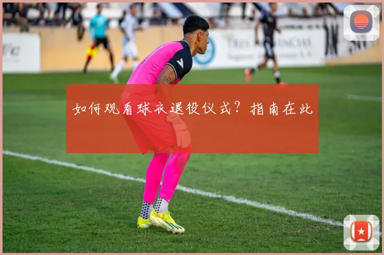 如何观看球衣退役仪式?指南在此