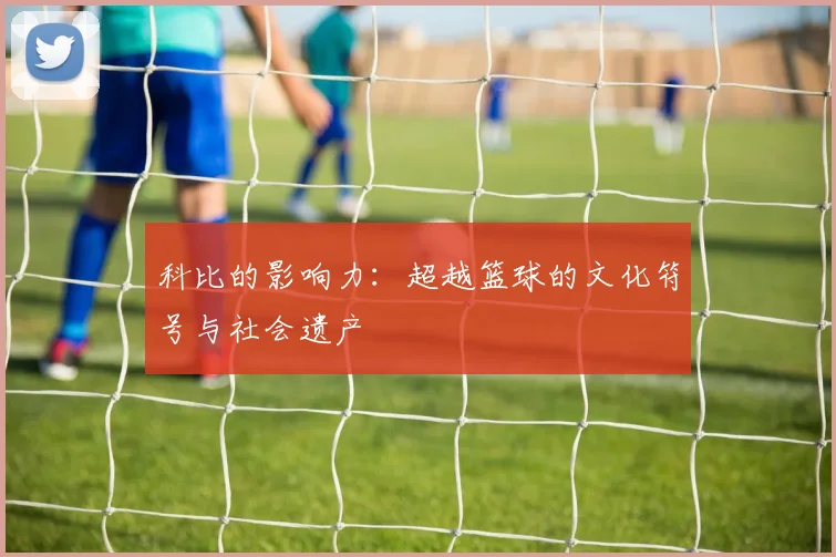 科比的影响力：超越篮球的文化符号与社会遗产