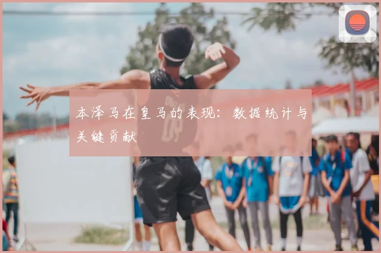 本泽马在皇马的表现：数据统计与关键贡献
