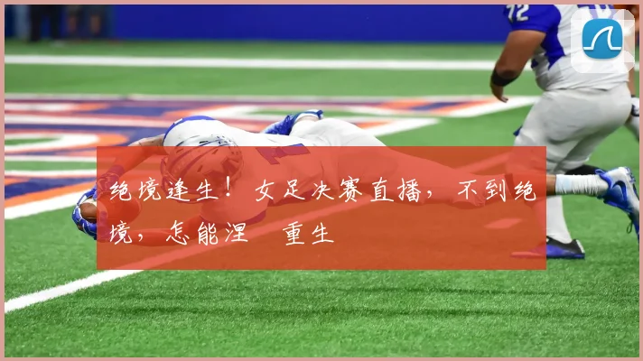 绝境逢生！女足决赛直播，不到绝境，怎能涅槃重生