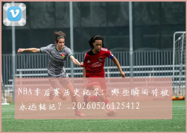 NBA季后赛历史纪录：哪些瞬间将被永远铭记？_20260526125412