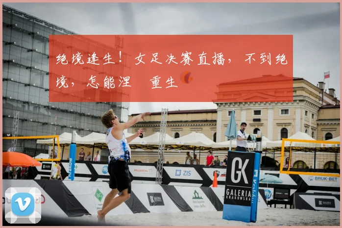 绝境逢生！女足决赛直播，不到绝境，怎能涅槃重生