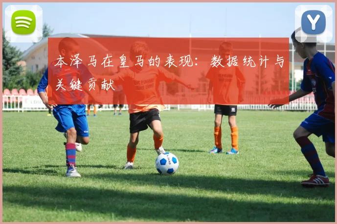 本泽马在皇马的表现:数据统计与关键贡献