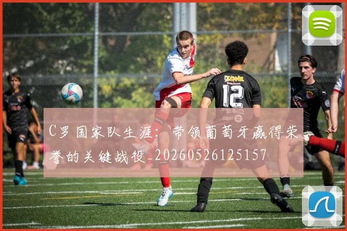 C罗国家队生涯：带领葡萄牙赢得荣誉的关键战役_20260526125157